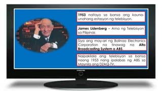 1953 naitayo sa bansa ang kauna-
unahang estasyon ng telebisyon.
James Lidenberg – Ama ng Telebisyon
sa Pilipinas
Siya ang may-ari ng Bolinao Electronics
Corporation na tinawag na Alto
Broadcasting System o ABS.
Naipakilala ang telebisyon sa bansa
noong 1953 nang ipalabas ng ABS sa
Maynila ang DZAQ-TV.
 