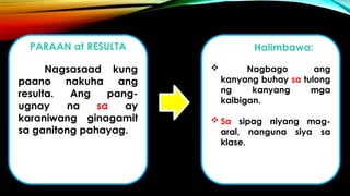 PARAAN at RESULTA
Nagsasaad kung
paano nakuha ang
resulta. Ang pang-
ugnay na sa ay
karaniwang ginagamit
sa ganitong pahayag.
Halimbawa:
 Nagbago ang
kanyang buhay sa tulong
ng kanyang mga
kaibigan.
 Sa sipag niyang mag-
aral, nanguna siya sa
klase.
 