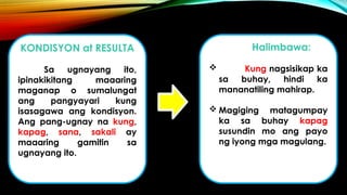 KONDISYON at RESULTA
Sa ugnayang ito,
ipinakikitang maaaring
maganap o sumalungat
ang pangyayari kung
isasagawa ang kondisyon.
Ang pang-ugnay na kung,
kapag, sana, sakali ay
maaaring gamitin sa
ugnayang ito.
Halimbawa:
 Kung nagsisikap ka
sa buhay, hindi ka
mananatiling mahirap.
 Magiging matagumpay
ka sa buhay kapag
susundin mo ang payo
ng iyong mga magulang.
 