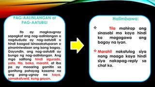 PAG-AALINLANGAN at
PAG-AATUBILI
Ito ay magkaugnay
sapagkat ang nag-aalinlangan o
nagdududa ay nag-aatubili o
hindi kaagad isinasakatuparan o
pinaniniwalaan ang isang bagay.
Gayundin, ang nag-aatubili ay
bunga ng nag-aalinlangan. Ang
mga salitang hindi sigurado,
yata, tila, baka, marahil, at iba
pa ay maaaring gamitin sa
ganitong pahayag kasama na
ang pang-ugnay na kaya,
samakatuwid, kung gayon.
Halimbawa:
 Tila mahirap ang
sinasabi mo kaya hindi
ko magagawa ang
bagay na iyan.
 Marahil nakatulog siya
nang maaga kaya hindi
siya nakapag-reply sa
chat ko.
 
