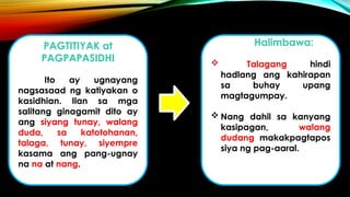 PAGTITIYAK at
PAGPAPASIDHI
Ito ay ugnayang
nagsasaad ng katiyakan o
kasidhian. Ilan sa mga
salitang ginagamit dito ay
ang siyang tunay, walang
duda, sa katotohanan,
talaga, tunay, siyempre
kasama ang pang-ugnay
na na at nang.
Halimbawa:
 Talagang hindi
hadlang ang kahirapan
sa buhay upang
magtagumpay.
 Nang dahil sa kanyang
kasipagan, walang
dudang makakpagtapos
siya ng pag-aaral.
 