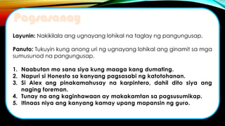 Layunin: Nakikilala ang ugnayang lohikal na taglay ng pangungusap.
Panuto: Tukuyin kung anong uri ng ugnayang lohikal ang ginamit sa mga
sumusunod na pangungusap.
1. Naabutan mo sana siya kung maaga kang dumating.
2. Napuri si Honesto sa kanyang pagsasabi ng katotohanan.
3. Si Alex ang pinakamahusay na karpintero, dahil dito siya ang
naging foreman.
4. Tunay na ang kaginhawaan ay makakamtan sa pagsusumikap.
5. Itinaas niya ang kanyang kamay upang mapansin ng guro.
Pagsasanay
 