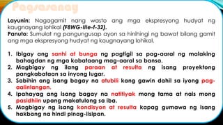 Layunin: Nagagamit nang wasto ang mga ekspresyong hudyat ng
kaugnayang lohikal (F8WG-IIIe-f-32).
Panuto: Sumulat ng pangungusap ayon sa hinihingi ng bawat bilang gamit
ang mga ekspresyong hudyat ng kaugnayang lohikal.
1. Ibigay ang sanhi at bunga ng pagtigil sa pag-aaral ng malaking
bahagdan ng mga kabataang mag-aaral sa bansa.
2. Magbigay ng ilang paraan at resulta ng isang proyektong
pangkabataan sa inyong lugar.
3. Sabihin ang isang bagay na atubili kang gawin dahil sa iyong pag-
aalinlangan.
4. Ipahayag ang isang bagay na natitiyak mong tama at nais mong
pasidhiin upang makatulong sa iba.
5. Magbigay ng isang kondisyon at resulta kapag gumawa ng isang
hakbang na hindi pinag-iisipan.
Pagsasanay
 