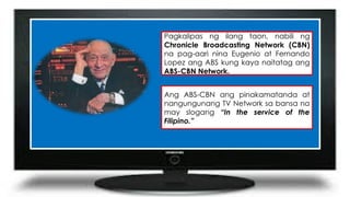 Pagkalipas ng ilang taon, nabili ng
Chronicle Broadcasting Network (CBN)
na pag-aari nina Eugenio at Fernando
Lopez ang ABS kung kaya naitatag ang
ABS-CBN Network.
Ang ABS-CBN ang pinakamatanda at
nangungunang TV Network sa bansa na
may slogang “In the service of the
Filipino.”
 