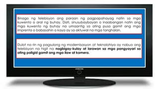 Binago ng telebisyon ang paraan ng pagpapahayag natin sa mga
kuwento o aral ng buhay. Dati, sinusubaybayan o inaabangan natin ang
mga kuwento ng buhay na umaantig sa ating puso gamit ang mga
imprenta o babasahin o kaya ay sa aktuwal na mga tanghalan.
Dulot na rin ng pagsulong ng modernisasyon at teknolohiya ay nabuo ang
telebisyon na higit na nagbigay-kulay at larawan sa mga pangyayari sa
ating paligid gamit ang mga ilaw at kamera.
 