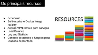 Os principais recursos:
● Scheduler
● Built-in private Docker image
registry
● Acesso VPN remoto para serviços
● Load Balance
● Log and Statistic
● Controle de acesso e funções para
usuários de Kontena
 