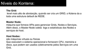 Níveis do Kontena:
The Grid:
level mais alto de abrstarção, quando ser cria um GRID, o Kotena da a
toda uma estrutura default de REDE.
Master Node:
máquina que fornece APIs para gerenciar Grids, Nodes e Serviços.
Além disso, o Master Node coleta logs e estatísticas dos Nodes e
serviços do host.
Host Nodes:
são máquinas virtuais ou físicas
Que executam o sistema operacional e fornecem CPU, memória e
disco, que podem ser usados coletivamente pelos Serviços em uma
Grid.
 