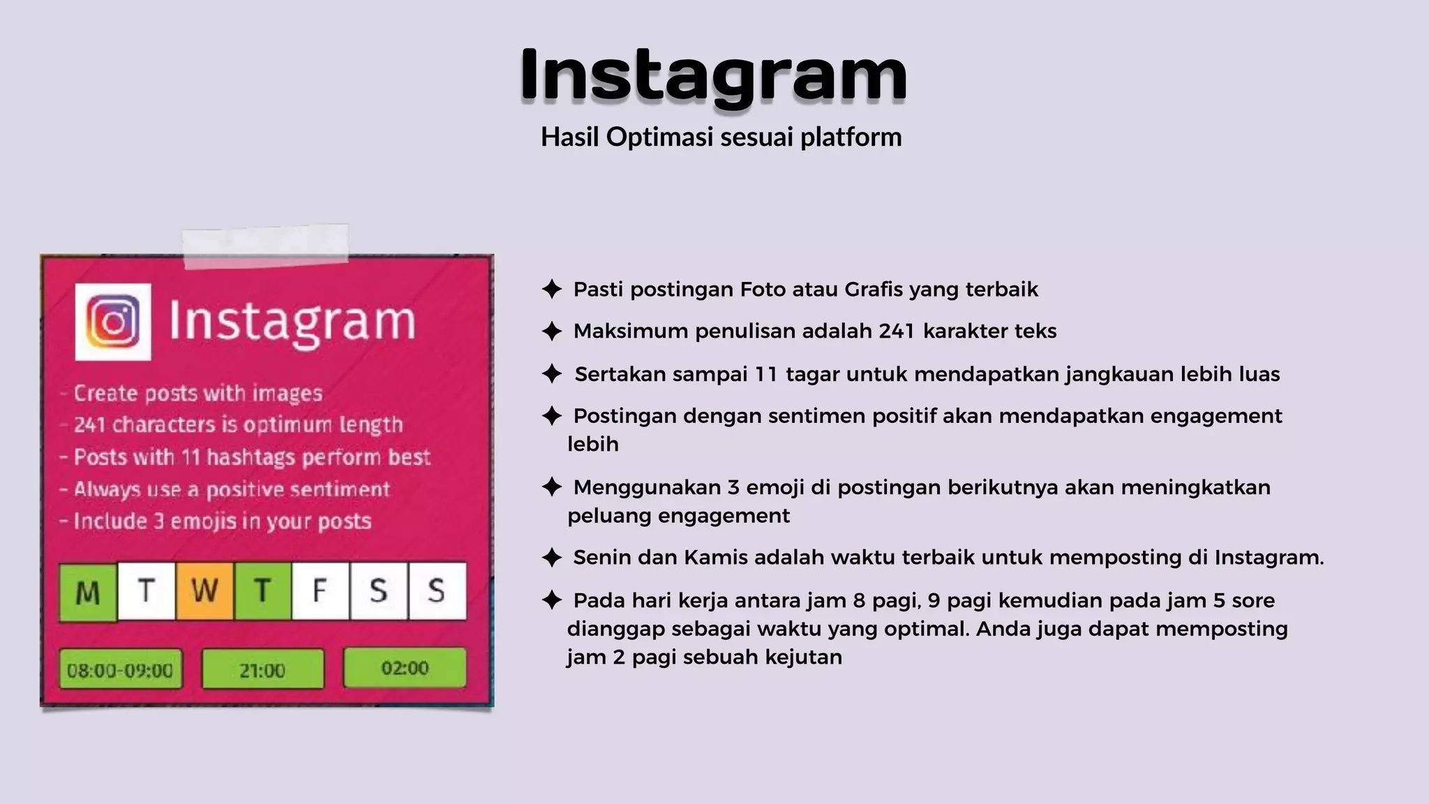 Hasil Optimasi sesuai platform
Pasti postingan Foto atau Grafis yang terbaik
Maksimum penulisan adalah 241 karakter teks
Sertakan sampai 11 tagar untuk mendapatkan jangkauan lebih luas
Postingan dengan sentimen positif akan mendapatkan engagement
lebih
Menggunakan 3 emoji di postingan berikutnya akan meningkatkan
peluang engagement
Senin dan Kamis adalah waktu terbaik untuk memposting di Instagram.
Pada hari kerja antara jam 8 pagi, 9 pagi kemudian pada jam 5 sore
dianggap sebagai waktu yang optimal. Anda juga dapat memposting
jam 2 pagi sebuah kejutan
Instagram
 