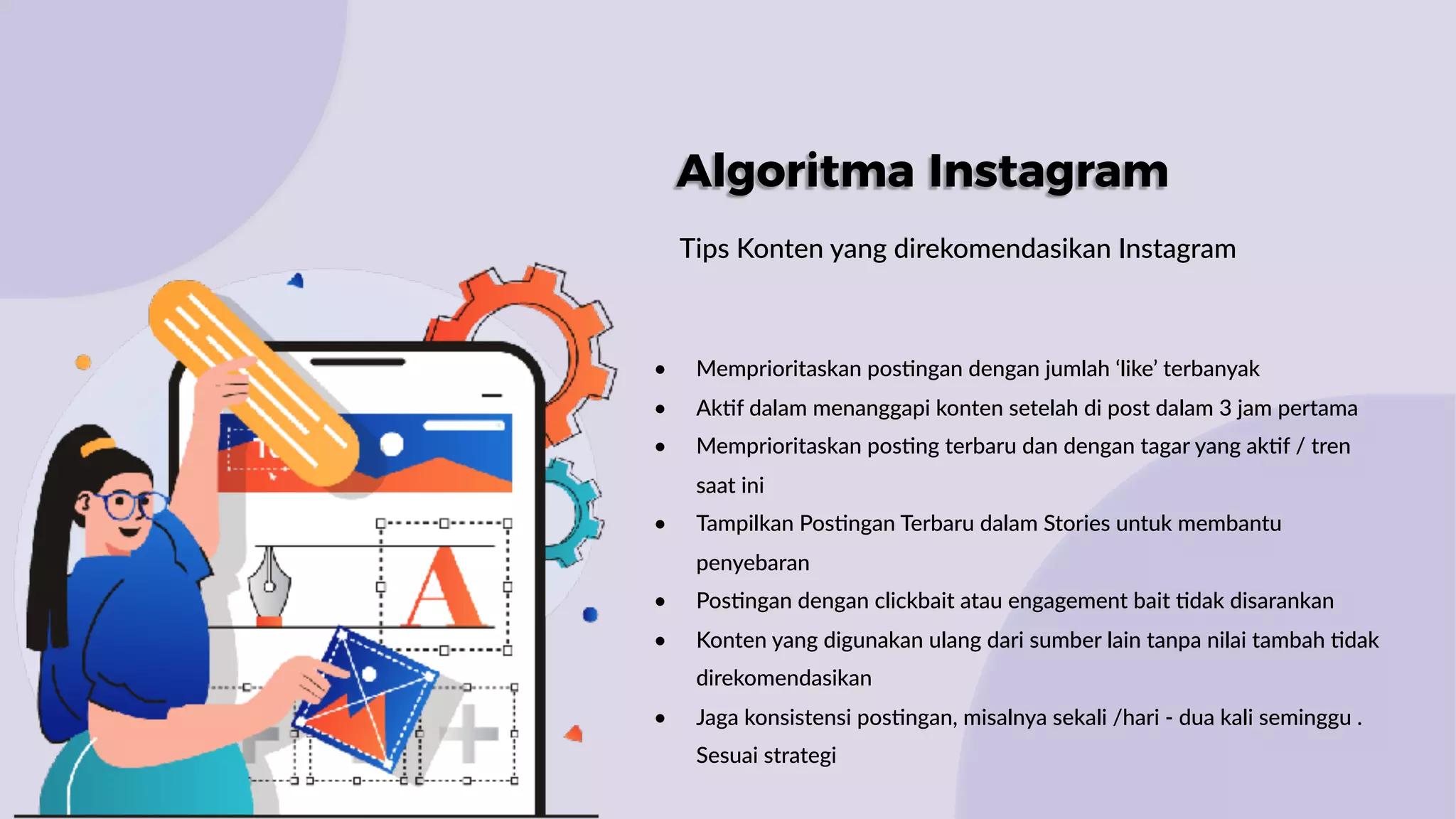 Algoritma Instagram
Tips Konten yang direkomendasikan Instagram
• Memprioritaskan pos:ngan dengan jumlah ‘like’ terbanyak
• Ak:f dalam menanggapi konten setelah di post dalam 3 jam pertama
• Memprioritaskan pos:ng terbaru dan dengan tagar yang ak:f / tren
saat ini
• Tampilkan Pos:ngan Terbaru dalam Stories untuk membantu
penyebaran
• Pos:ngan dengan clickbait atau engagement bait :dak disarankan
• Konten yang digunakan ulang dari sumber lain tanpa nilai tambah :dak
direkomendasikan
• Jaga konsistensi pos:ngan, misalnya sekali /hari - dua kali seminggu .
Sesuai strategi
 