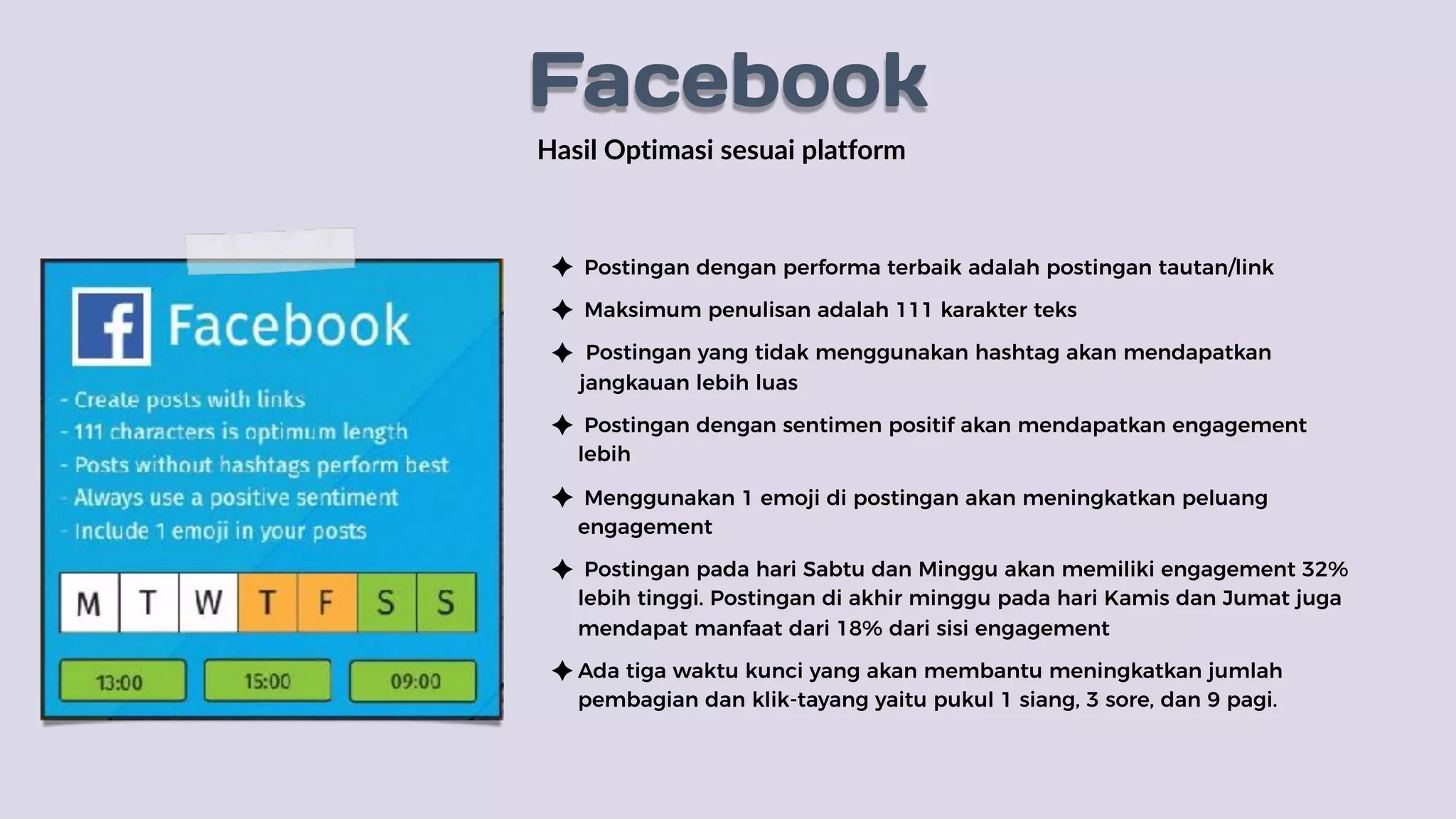 Hasil Optimasi sesuai platform
Postingan dengan performa terbaik adalah postingan tautan/link
Maksimum penulisan adalah 111 karakter teks
Postingan yang tidak menggunakan hashtag akan mendapatkan
jangkauan lebih luas
Postingan dengan sentimen positif akan mendapatkan engagement
lebih
Menggunakan 1 emoji di postingan akan meningkatkan peluang
engagement
Postingan pada hari Sabtu dan Minggu akan memiliki engagement 32%
lebih tinggi. Postingan di akhir minggu pada hari Kamis dan Jumat juga
mendapat manfaat dari 18% dari sisi engagement
Ada tiga waktu kunci yang akan membantu meningkatkan jumlah
pembagian dan klik-tayang yaitu pukul 1 siang, 3 sore, dan 9 pagi.
Facebook
 