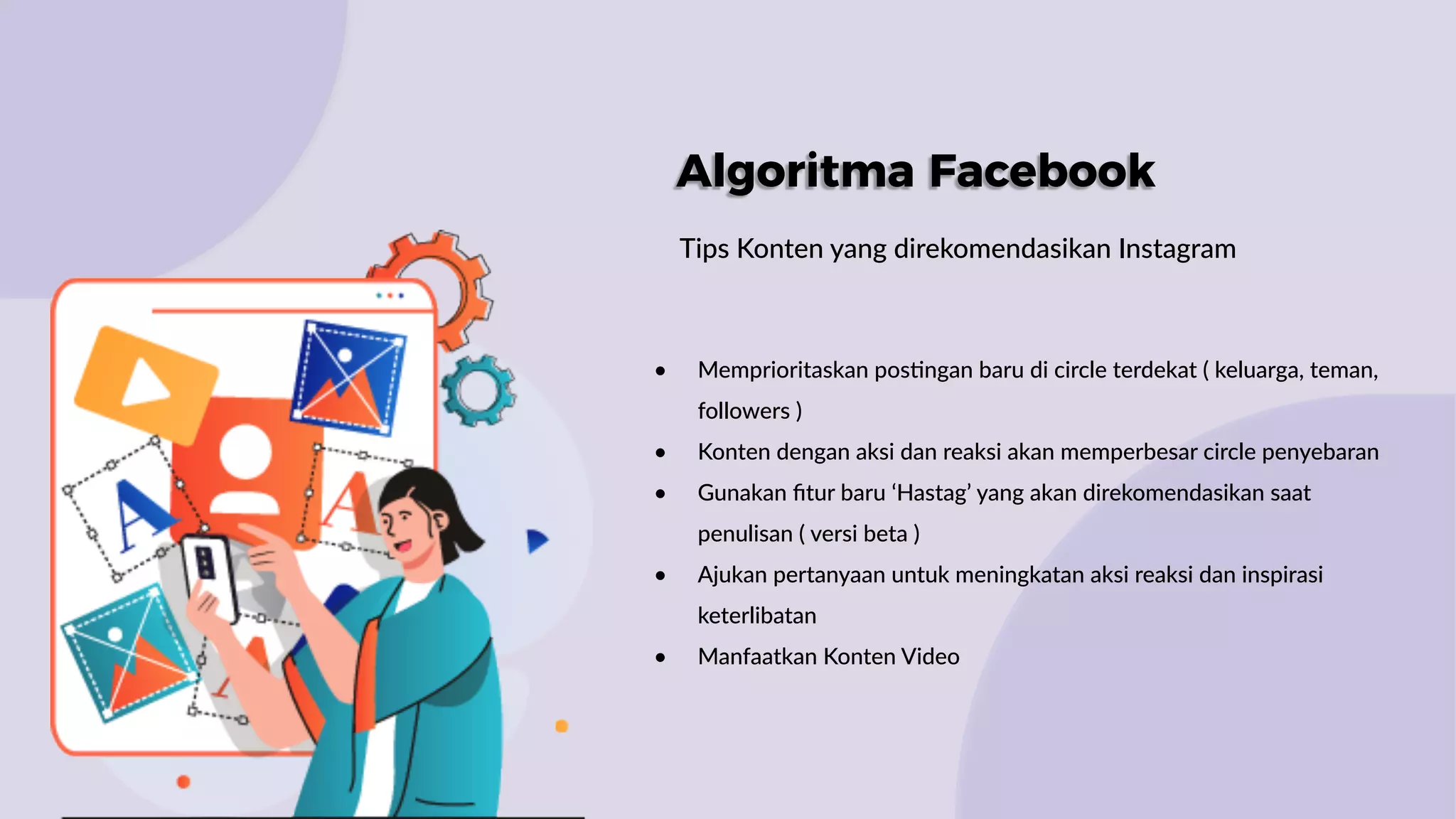 Algoritma Facebook
Tips Konten yang direkomendasikan Instagram
• Memprioritaskan pos:ngan baru di circle terdekat ( keluarga, teman,
followers )
• Konten dengan aksi dan reaksi akan memperbesar circle penyebaran
• Gunakan ﬁtur baru ‘Hastag’ yang akan direkomendasikan saat
penulisan ( versi beta )
• Ajukan pertanyaan untuk meningkatan aksi reaksi dan inspirasi
keterlibatan
• Manfaatkan Konten Video
 