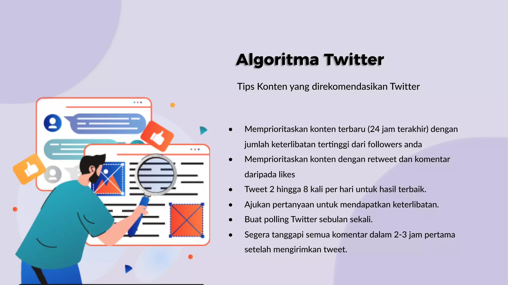 Algoritma Twitter
Tips Konten yang direkomendasikan Twitter
• Memprioritaskan konten terbaru (24 jam terakhir) dengan
jumlah keterlibatan ter:nggi dari followers anda
• Memprioritaskan konten dengan retweet dan komentar
daripada likes
• Tweet 2 hingga 8 kali per hari untuk hasil terbaik.
• Ajukan pertanyaan untuk mendapatkan keterlibatan.
• Buat polling TwiWer sebulan sekali.
• Segera tanggapi semua komentar dalam 2-3 jam pertama
setelah mengirimkan tweet.
 