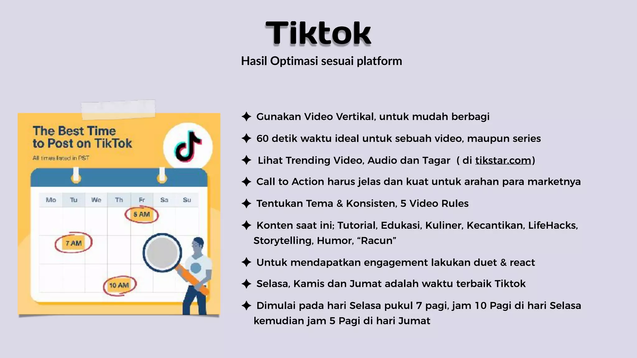 Hasil Optimasi sesuai platform
Gunakan Video Vertikal, untuk mudah berbagi
60 detik waktu ideal untuk sebuah video, maupun series
Lihat Trending Video, Audio dan Tagar ( di tikstar.com)
Call to Action harus jelas dan kuat untuk arahan para marketnya
Tentukan Tema & Konsisten, 5 Video Rules
Konten saat ini; Tutorial, Edukasi, Kuliner, Kecantikan, LifeHacks,
Storytelling, Humor, “Racun”
Untuk mendapatkan engagement lakukan duet & react
Selasa, Kamis dan Jumat adalah waktu terbaik Tiktok
Dimulai pada hari Selasa pukul 7 pagi, jam 10 Pagi di hari Selasa
kemudian jam 5 Pagi di hari Jumat
Tiktok
 