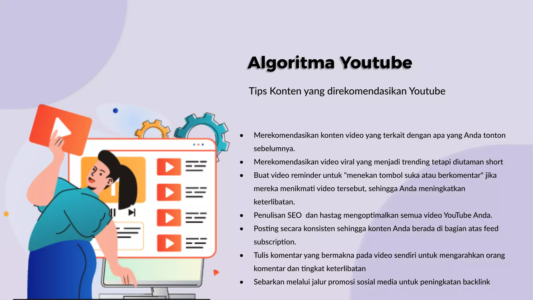 Algoritma Youtube
Tips Konten yang direkomendasikan Youtube
• Merekomendasikan konten video yang terkait dengan apa yang Anda tonton
sebelumnya.
• Merekomendasikan video viral yang menjadi trending tetapi diutaman short
• Buat video reminder untuk "menekan tombol suka atau berkomentar" jika
mereka menikma: video tersebut, sehingga Anda meningkatkan
keterlibatan.
• Penulisan SEO dan hastag mengop:malkan semua video YouTube Anda.
• Pos:ng secara konsisten sehingga konten Anda berada di bagian atas feed
subscrip:on.
• Tulis komentar yang bermakna pada video sendiri untuk mengarahkan orang
komentar dan :ngkat keterlibatan
• Sebarkan melalui jalur promosi sosial media untuk peningkatan backlink
 
