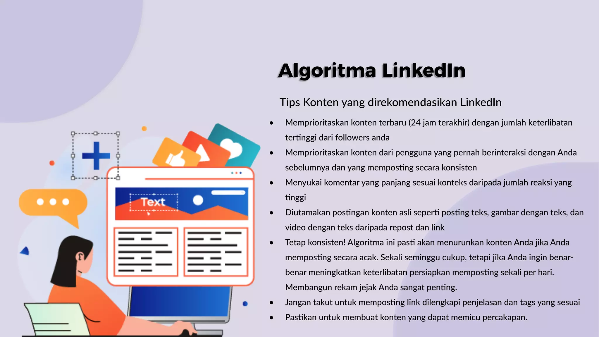 Algoritma LinkedIn
Tips Konten yang direkomendasikan LinkedIn
• Memprioritaskan konten terbaru (24 jam terakhir) dengan jumlah keterlibatan
ter:nggi dari followers anda
• Memprioritaskan konten dari pengguna yang pernah berinteraksi dengan Anda
sebelumnya dan yang mempos:ng secara konsisten
• Menyukai komentar yang panjang sesuai konteks daripada jumlah reaksi yang
:nggi
• Diutamakan pos:ngan konten asli seper: pos:ng teks, gambar dengan teks, dan
video dengan teks daripada repost dan link
• Tetap konsisten! Algoritma ini pas: akan menurunkan konten Anda jika Anda
mempos:ng secara acak. Sekali seminggu cukup, tetapi jika Anda ingin benar-
benar meningkatkan keterlibatan persiapkan mempos:ng sekali per hari.
Membangun rekam jejak Anda sangat pen:ng.
• Jangan takut untuk mempos:ng link dilengkapi penjelasan dan tags yang sesuai
• Pas:kan untuk membuat konten yang dapat memicu percakapan.
 