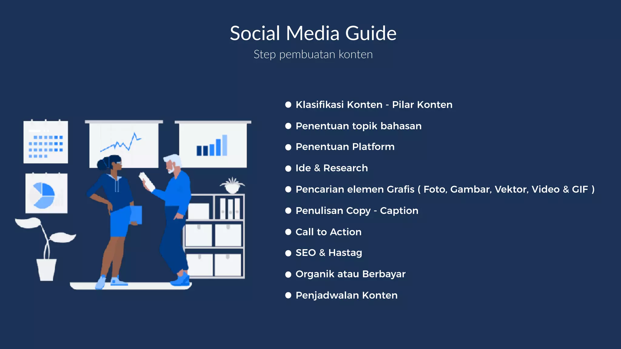Step pembuatan konten
•Klasifikasi Konten - Pilar Konten
•Penentuan topik bahasan
•Penentuan Platform
•Ide & Research
•Pencarian elemen Grafis ( Foto, Gambar, Vektor, Video & GIF )
•Penulisan Copy - Caption
•Call to Action
•SEO & Hastag
•Organik atau Berbayar
•Penjadwalan Konten
Social Media Guide
 