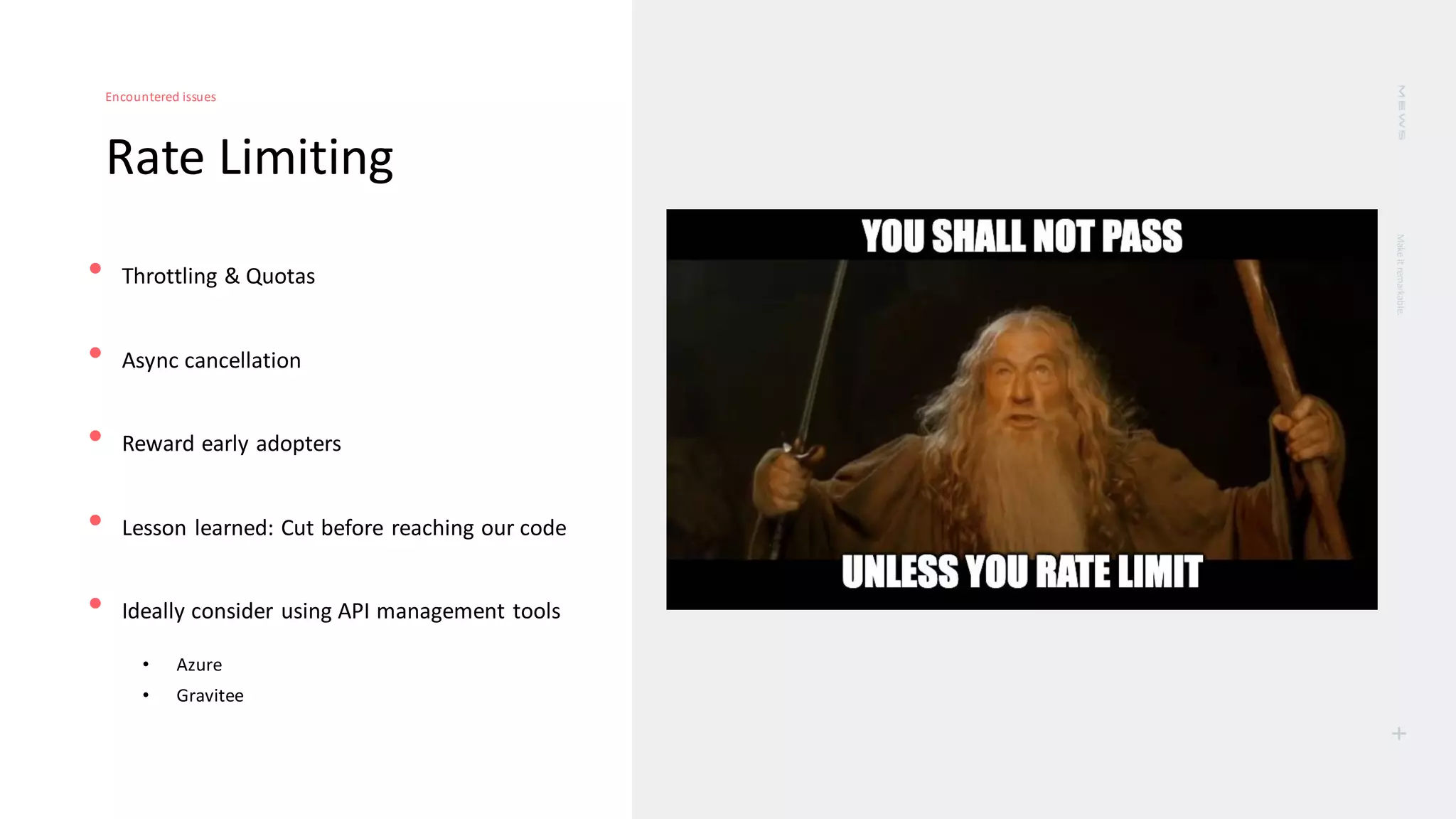 Make
it
remarkable.
+
Rate Limiting
Encountered issues
• Throttling & Quotas
• Async cancellation
• Reward early adopters
• Lesson learned: Cut before reaching our code
• Ideally consider using API management tools
• Azure
• Gravitee
 