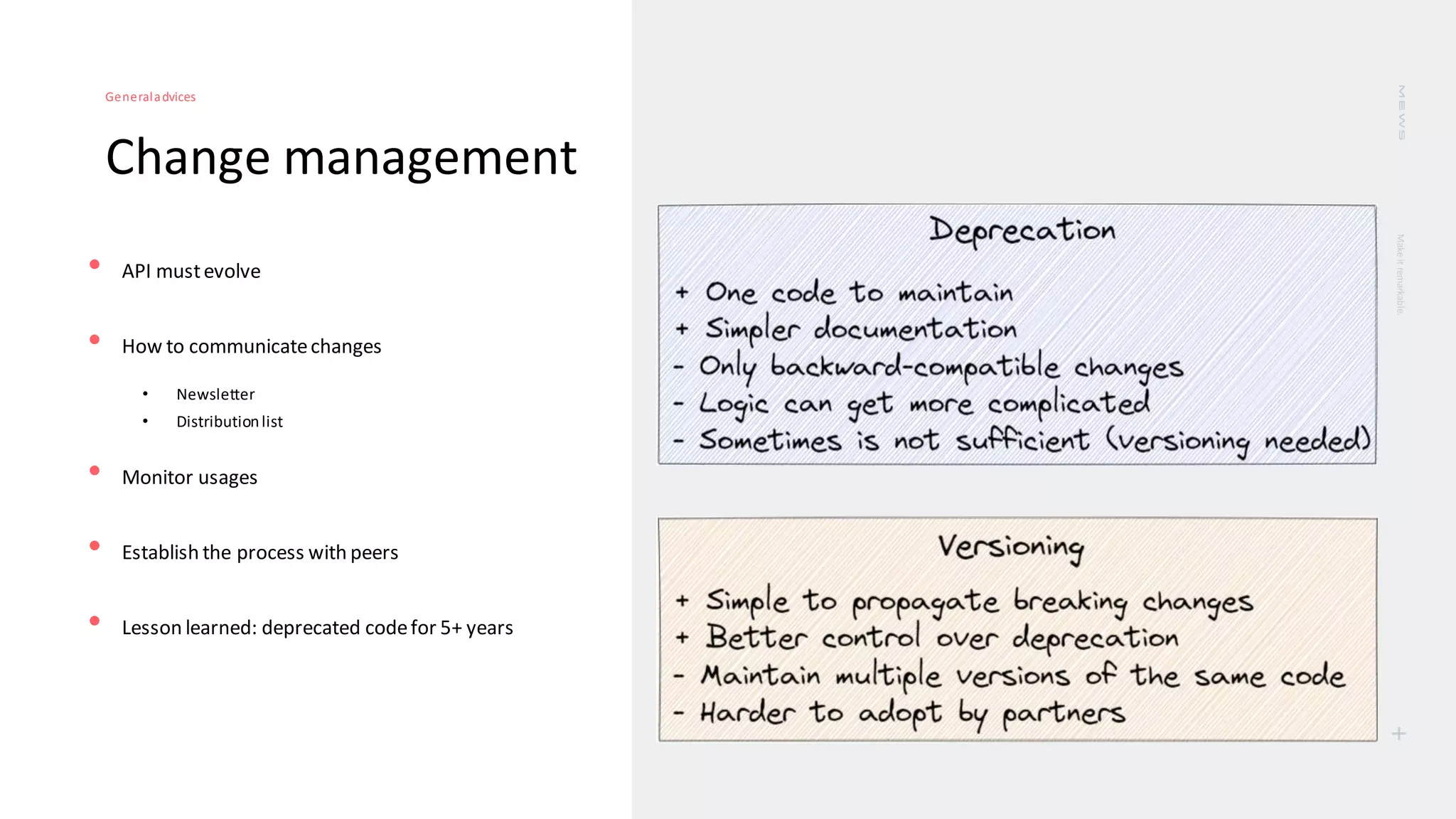 Make
it
remarkable.
+
Change management
Generaladvices
• API mustevolve
• How to communicatechanges
• Newsletter
• Distributionlist
• Monitor usages
• Establish the process with peers
• Lesson learned: deprecated codefor 5+ years
 