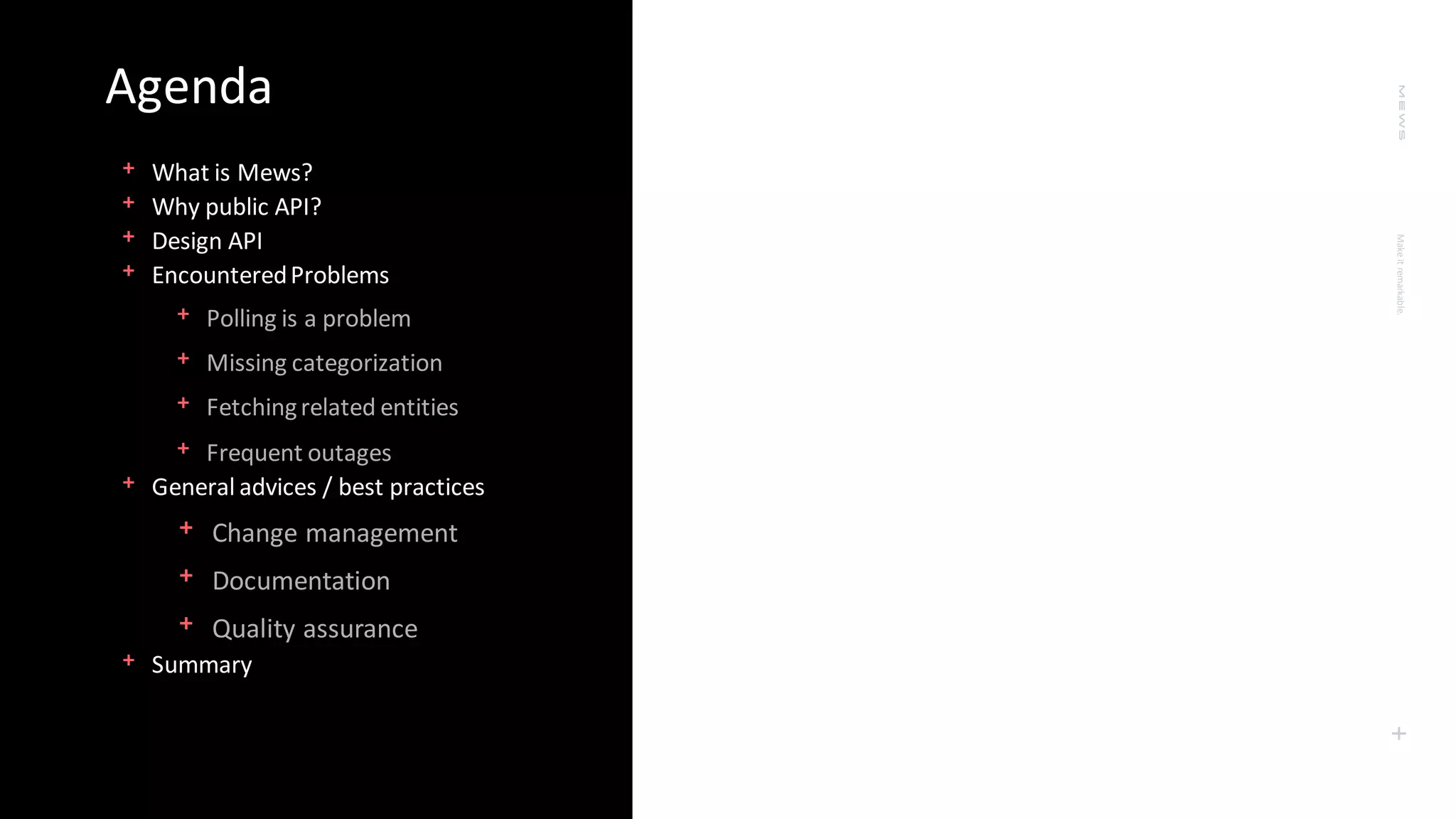Make
it
remarkable.
+
Agenda
﹢What is Mews?
﹢Why public API?
﹢Design API
﹢EncounteredProblems
﹢Polling is a problem
﹢Missing categorization
﹢Fetchingrelated entities
﹢Frequent outages
﹢General advices / best practices
﹢Change management
﹢Documentation
﹢Quality assurance
﹢Summary
 