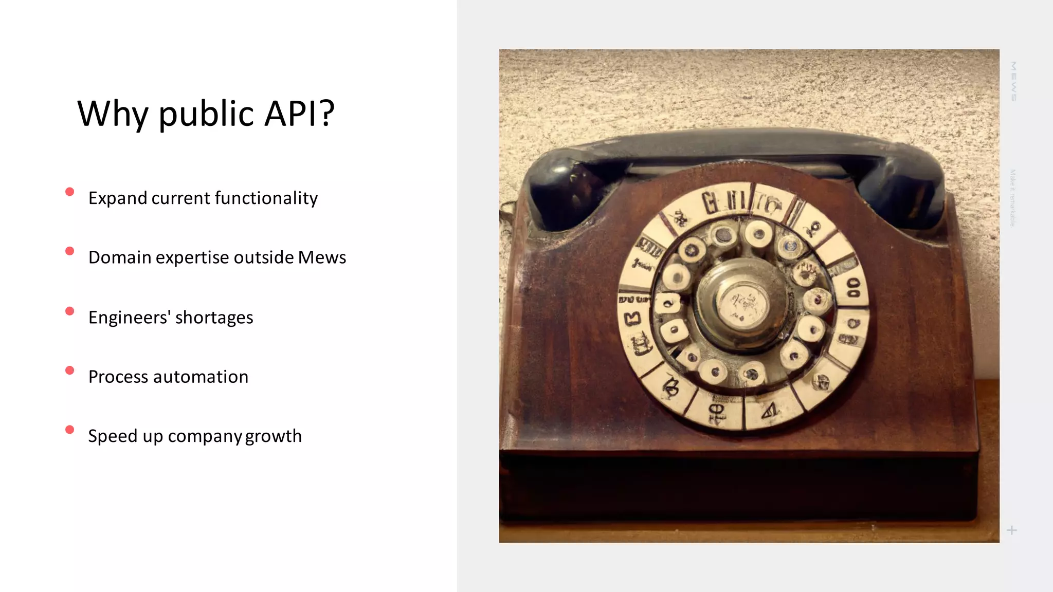 Make
it
remarkable.
+
Why public API?
• Expand current functionality
• Domain expertise outside Mews
• Engineers' shortages
• Process automation
• Speed up companygrowth
 