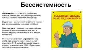 Бессистемность
Копирайтеры - про тексты с конверсией,
которые заменят вам все (и примеры страниц,
набитых текстами на несколько экранов)
Художники - классический текст мёртв и нужно
все визуализировать, иначе вас не поймут
Консультанты - красочно описывают общими
словами все возможные виды контента и
каналы их распространения (десятки и сотни
сочетаний).
Новоявленные контент-маркетологи (кто
это?) - про алгоритм, как от потребностей
клиента по 3-6-8 волшебным шагам создать
контент, который весь на 100% обязательно-
должен-продавать-иначе-никак.
 
