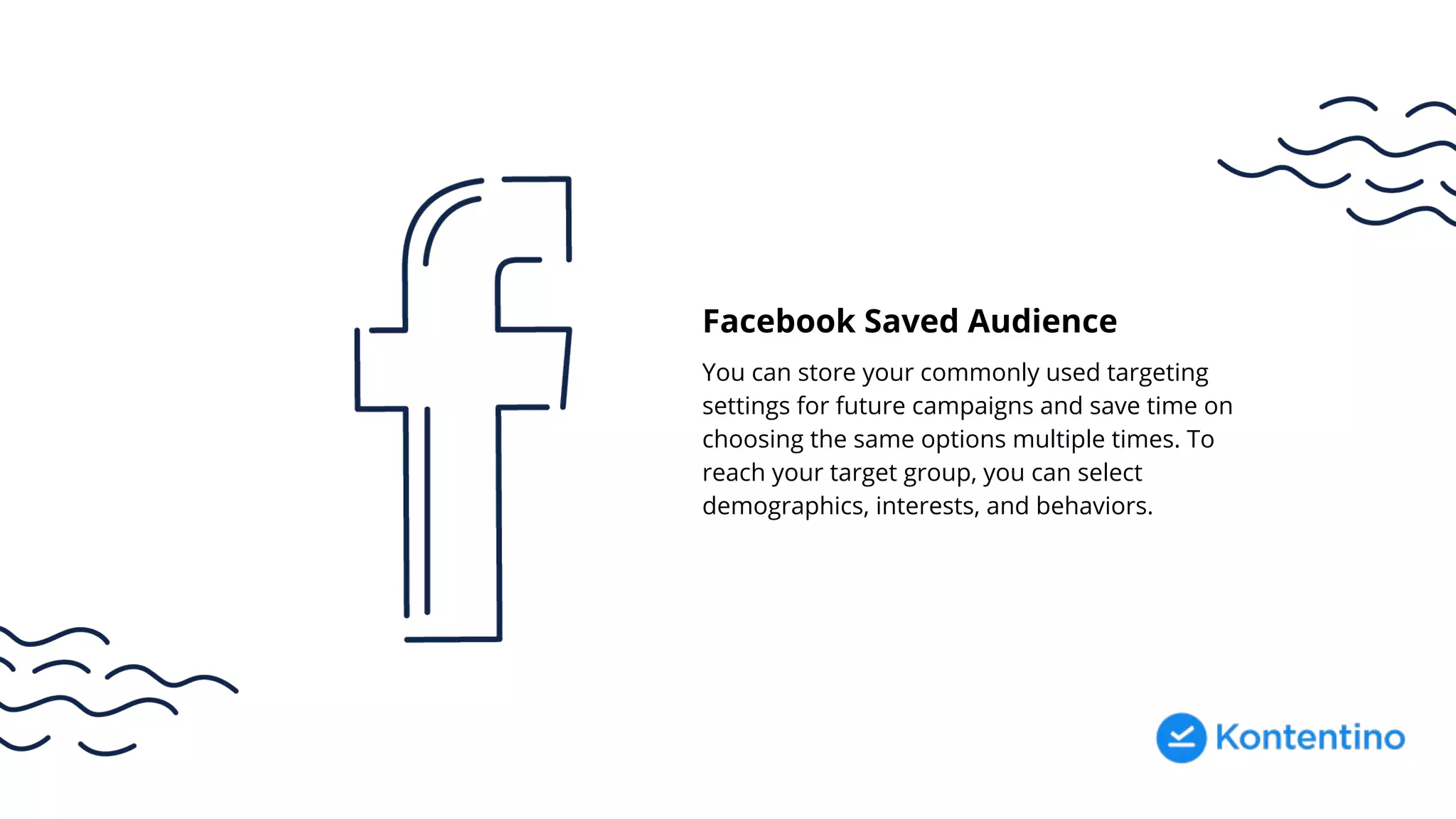 Facebook Saved Audience
You can store your commonly used targeting
settings for future campaigns and save time on
choosing the same options multiple times. To
reach your target group, you can select
demographics, interests, and behaviors.