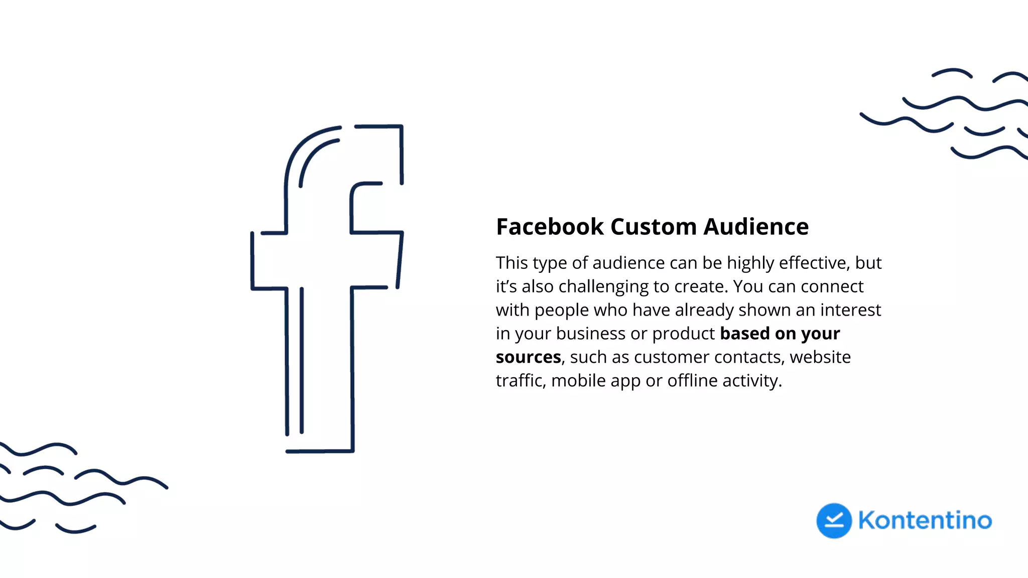 Facebook Custom Audience
This type of audience can be highly effective, but
it’s also challenging to create. You can connect
with people who have already shown an interest
in your business or product based on your
sources, such as customer contacts, website
traffic, mobile app or offline activity.