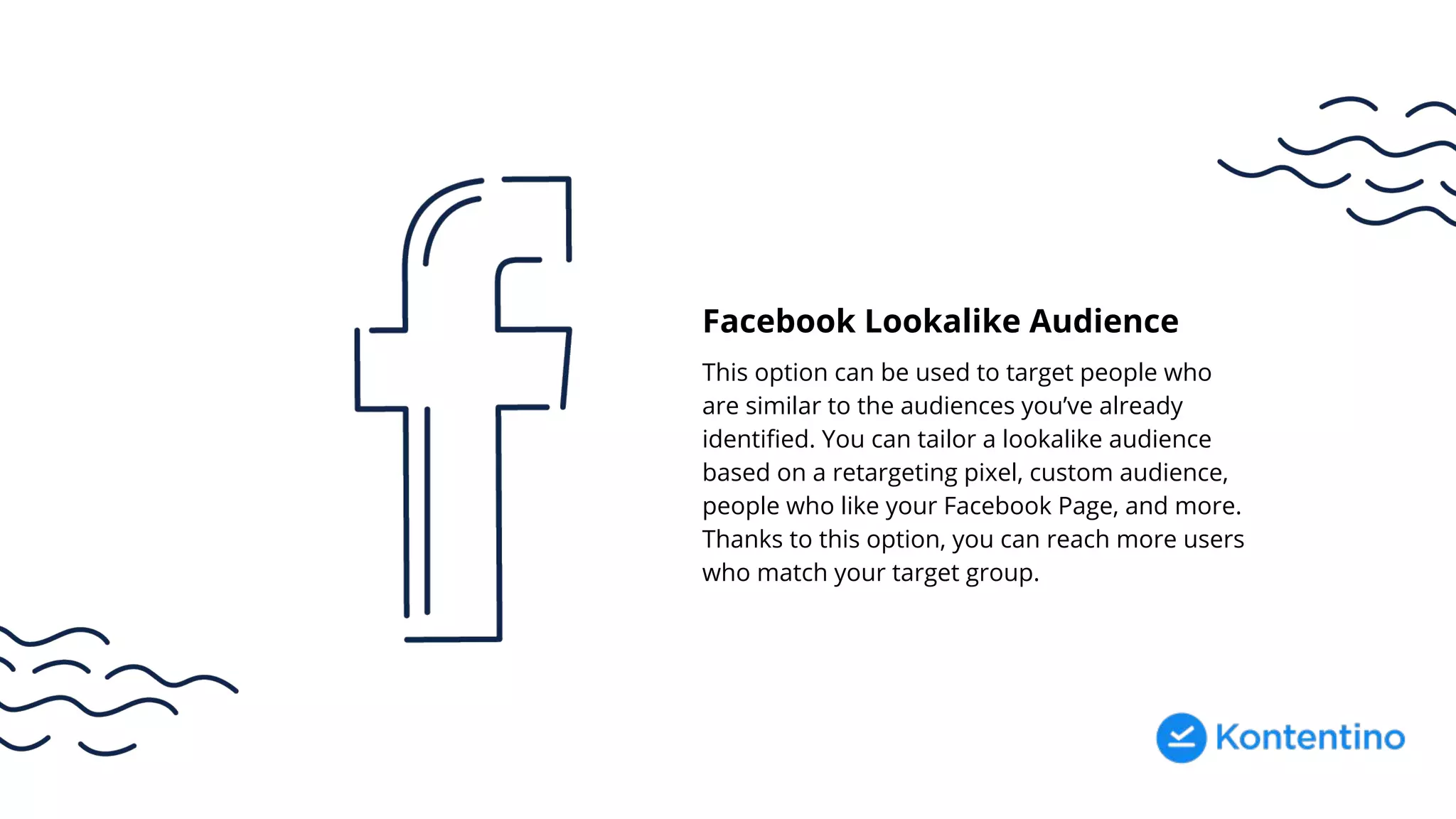 Facebook Lookalike Audience
This option can be used to target people who
are similar to the audiences you’ve already
identified. You can tailor a lookalike audience
based on a retargeting pixel, custom audience,
people who like your Facebook Page, and more.
Thanks to this option, you can reach more users
who match your target group.