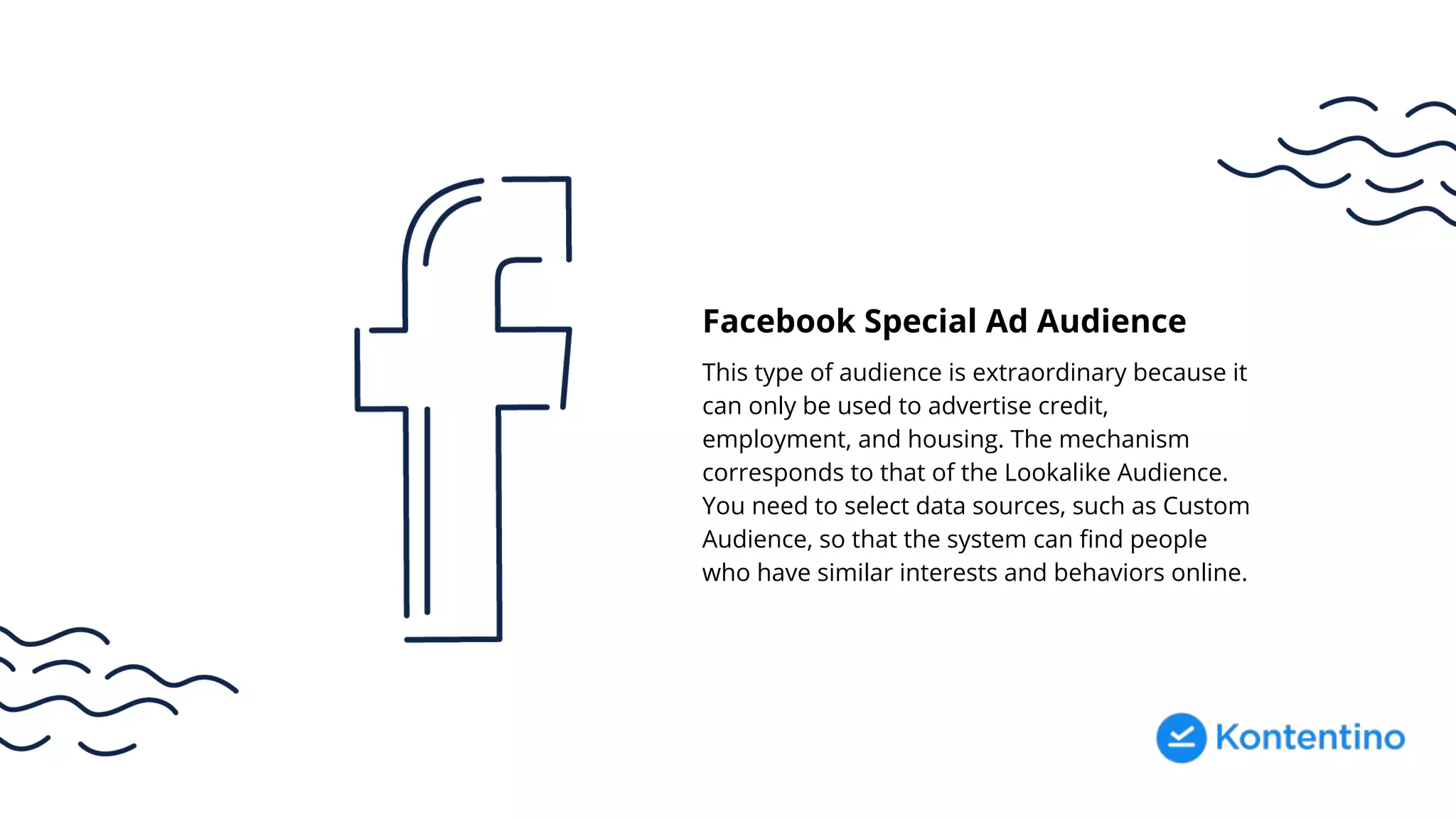 Facebook Special Ad Audience
This type of audience is extraordinary because it
can only be used to advertise credit,
employment, and housing. The mechanism
corresponds to that of the Lookalike Audience.
You need to select data sources, such as Custom
Audience, so that the system can find people
who have similar interests and behaviors online.