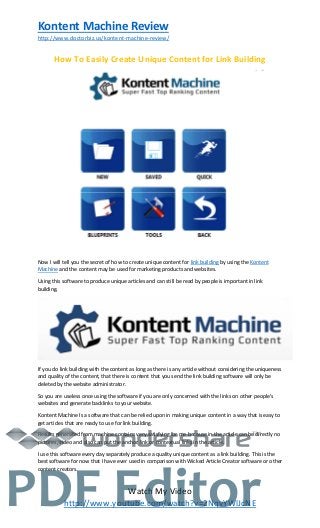 Kontent Machine Review
http://www.doctorbiz.us/kontent-machine-review/
Watch My Video
http://www.youtube.com/watch?v=2NqvYWlJcNE
How To Easily Create Unique Content for Link Building
Now I will tell you the secret of how to create unique content for link building by using the Kontent
Machine and the content may be used for marketing products and websites.
Using this software to produce unique articles and can still be read by people is important in link
building.
If you do link building with the content as long as there is any article without considering the uniqueness
and quality of the content, that there is content that you send the link building software will only be
deleted by the website administrator.
So you are useless once using the software if you are only concerned with the links on other people’s
websites and generate backlinks to your website.
Kontent Machine Is a software that can be relied upon in making unique content in a way that is easy to
get articles that are ready to use for link building.
Results generated from machine contains very satisfying for me because in the article can be directly no
pictures, video and also can put the anchor link or contextual links in the article.
I use this software every day separately produce a quality unique content as a link building. This is the
best software for now that I have ever used in comparison with Wicked Article Creator software or other
content creators.
TM
PDF Editor
 