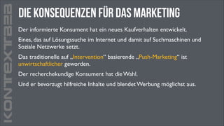 KONTEXTB2B

Die Konsequenzen für das marketing
Der informierte Konsument hat ein neues Kaufverhalten entwickelt. 	

Eines, das auf Lösungssuche im Internet und damit auf Suchmaschinen und
Soziale Netzwerke setzt. 	

Das traditionelle auf „Intervention“ basierende „Push-Marketing“ ist
unwirtschaftlicher geworden. 	

Der recherchekundige Konsument hat die Wahl.	

Und er bevorzugt hilfreiche Inhalte und blendet Werbung möglichst aus.

 