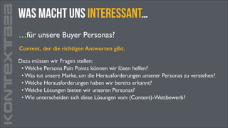 KONTEXTB2B

was macht uns interessant…
…für unsere Buyer Personas?
Content, der die richtigen Antworten gibt.
Dazu müssen wir Fragen stellen:	

• Welche Persona Pain Points können wir lösen helfen?	

• Was tut unsere Marke, um die Herausforderungen unserer Personas zu verstehen?	

• Welche Herausforderungen haben wir bereits erkannt?	

• Welche Lösungen bieten wir unseren Personas?	

• Wie unterscheiden sich diese Lösungen vom (Content)-Wettbewerb?

 