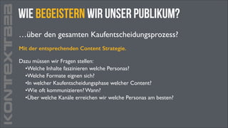 KONTEXTB2B

Wie begeistern wir unser Publikum?
…über den gesamten Kaufentscheidungsprozess?
Mit der entsprechenden Content Strategie.
Dazu müssen wir Fragen stellen:	

•Welche Inhalte faszinieren welche Personas?	

•Welche Formate eignen sich?	

•In welcher Kaufentscheidungsphase welcher Content?	

•Wie oft kommunizieren? Wann?	

•Über welche Kanäle erreichen wir welche Personas am besten?

 