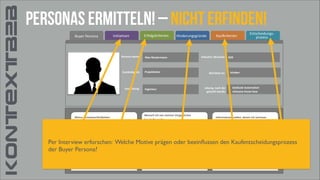 KONTEXTB2B

personas ermitteln! – nicht erfinden!
Buyer	
  Persona	
  

Initiativen

Persona	
  Name:

Zuständigkeit:

Ausbildung:

Meine	
  Verantwortlichkeiten:	
  

Erfolgskriterien

Hinderungsgründe

Max	
  Mustermann

Projektleiter

Ingenieur

Wonach	
  ich	
  von	
  meinen	
  Vorgesetzten	
  	
  
beurteilt	
  werde:

Kaufkriterien

Industrie	
  /Branche:

Berichtet	
  an:

Lösung,	
  nach	
  der	
  
gesucht	
  wurde:

Entscheidungs-­‐	
  
prozess

B2B

Inhaber

Gebäude	
  Automation
inklusive	
  Know	
  How

Informationsquellen,	
  denen	
  ich	
  vertraue:

Effektive Planung	
  und	
  Installation	
  von	
  komplexen	
  Automatisierungslösungen	
  für	
  
Kundenzufriedenheit

Informationen	
  direkt	
  vom	
  Hersteller

Termintreue

unterschiedliche	
  Anwendungsbereiche

Informationen	
  von	
  Hagemeyer

Per Interview erforschen: Welche Motive prägen oder beeinﬂussen den Kaufentscheidungsprozess
der Buyer Persona?
Situationsanalyse,	
  Kundenberatung,	
  Komponentenauswahl,	
  Kostenkalkulation

Funktionssicherheit	
  der	
  Systeme

Überwachung	
  der	
  ordnungsgemäßen	
  Installation,	
  Einhaltung	
  der	
  Liefertermine,	
  Sicherstellung	
  

Informationen	
  aus	
  Internetrecherche	
  mit	
  Google

Reklamationen

Besondere	
  Fachportale	
  nutze	
  ich	
  seltener

Befähigung	
  zur	
  Planung	
  komplexer	
  Lösungen

Social	
  Media	
  nutze	
  ich	
  beruflich	
  nicht

der	
  Komponentenkompatibilität

 