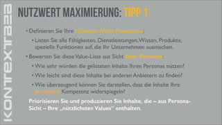 KONTEXTB2B

Nutzwert Maximierung: tipp 1
• Deﬁnieren Sie Ihre (Content-)Value Proposition:	

• Listen Sie alle Fähigkeiten, Dienstleistungen, Wissen, Produkte,
spezielle Funktionen auf, die Ihr Unternehmen ausmachen.	

• Bewerten Sie diese Value-Liste aus Sicht Ihrer Personas:	

• Wie sehr würden die gelisteten Inhalte Ihren Personas nützen?	

• Wie leicht sind diese Inhalte bei anderen Anbietern zu ﬁnden?	

• Wie überzeugend können Sie darstellen, dass die Inhalte Ihre
besondere Kompetenz widerspiegeln?	

Priorisieren Sie und produzieren Sie Inhalte, die – aus PersonaSicht – Ihre „nützlichsten Values“ enthalten.

 