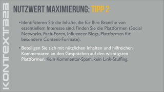 KONTEXTB2B

Nutzwert Maximierung: tipp 2
• Identiﬁzieren Sie die Inhalte, die für Ihre Branche von
essentiellem Interesse sind. Finden Sie die Plattformen (Social
Networks, Fach-Foren, Inﬂuencer Blogs, Plattformen für
besondere Content-Formate).	

• Beteiligen Sie sich mit nützlichen Inhalten und hilfreichen
Kommentaren an den Gesprächen auf den wichtigsten
Plattformen. Kein Kommentar-Spam, kein Link-Stufﬁng.

 
