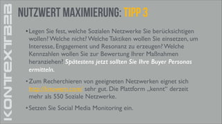 KONTEXTB2B

Nutzwert Maximierung: tipp 3
• Legen Sie fest, welche Sozialen Netzwerke Sie berücksichtigen
wollen? Welche nicht? Welche Taktiken wollen Sie einsetzen, um
Interesse, Engagement und Resonanz zu erzeugen? Welche
Kennzahlen wollen Sie zur Bewertung Ihrer Maßnahmen
heranziehen? Spätestens jetzt sollten Sie Ihre Buyer Personas
ermitteln.
• Zum Recherchieren von geeigneten Netzwerken eignet sich
http://knowem.com/ sehr gut. Die Plattform „kennt“ derzeit
mehr als 550 Soziale Netzwerke.	

• Setzen Sie Social Media Monitoring ein.

 