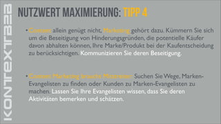 KONTEXTB2B

Nutzwert Maximierung: tipp 4
• Content allein genügt nicht, Marketing gehört dazu. Kümmern Sie sich
um die Beseitigung von Hinderungsgründen, die potentielle Käufer
davon abhalten können, Ihre Marke/Produkt bei der Kaufentscheidung
zu berücksichtigen. Kommunizieren Sie deren Beseitigung.	

!

• Content Marketing braucht Mitstreiter: Suchen Sie Wege, MarkenEvangelisten zu ﬁnden oder Kunden zu Marken-Evangelisten zu
machen. Lassen Sie Ihre Evangelisten wissen, dass Sie deren
Aktivitäten bemerken und schätzen.	


 