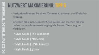 KONTEXTB2B

Nutzwert Maximierung: Tipp 6
• Institutionalisieren Sie einen Content Kreations- und FreigabeProzess. 	

• Erstellen Sie einen Content Style Guide und machen Sie ihn
online unternehmensweit zugänglich. Lernen Sie von guten
Vorbildern	

• Style Guide | The Economist	

• Style Guide | MailChimp	

• Style Guide | UNC Creative	

• Style Guide | gov.uk

 