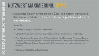 KONTEXTB2B

Nutzwert Maximierung: Tipp 7
• Investieren Sie den erforderlichen Zeit- und Kosten-Aufwand in
Distributions-Taktiken – Content, der nicht gesehen wird, macht
kein Marketing.	

• Nutzen Sie	

• Content Seeding auf Sozialen Netzwerken 	

• Content Promotion via Firmen-Newsletter, Firmen-Blog, Firmen-Twitter etc.	

• Paid Distribution Services wie z.B.: StumbleUpon Paid Discovery, Promoted Tweets,
LinkedIn Sponsored Updates, Facebook Ads und/oder Distributions-Netzwerke wie
Outbrain, Taboola, Disqus, Resonancehq. (Nur um einige von vielen weiteren zu
nennen.)	

• Inﬂuencer Ansprache und Gewinnung

 