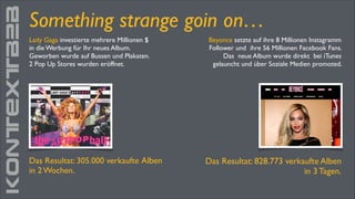 KONTEXTB2B

Something strange goin on…
Lady Gaga investierte mehrere Millionen $	

in die Werbung für Ihr neues Album. 	

Geworben wurde auf Bussen und Plakaten.	

2 Pop Up Stores wurden eröffnet.

Das Resultat: 305.000 verkaufte Alben	

in 2 Wochen.

Beyonce setzte auf ihre 8 Millionen Instagramm
Follower und ihre 56 Millionen Facebook Fans.
Das neue Album wurde direkt bei iTunes
gelauncht und über Soziale Medien promoted.

Das Resultat: 828.773 verkaufte Alben
in 3 Tagen.	


 