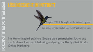 KONTEXTB2B

Lösungssuche im Internet
August 2013: Google stellt seine Engine
auf eine semantische Such-Infrastruktur um.

Mit Hummingbird etabliert Google die semantische Suche und	

macht damit Content Marketing endgültig zur Königsdisziplin des	

Online Marketing.

 