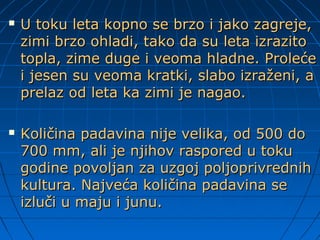  U toku leta kopno se brzo i jako zagreje,U toku leta kopno se brzo i jako zagreje,
zimi brzo ohladi, tako da su leta izrazitozimi brzo ohladi, tako da su leta izrazito
topla, zime duge i veoma hladne. Prolećetopla, zime duge i veoma hladne. Proleće
i jesen su veoma kratki, slabo izraženi, ai jesen su veoma kratki, slabo izraženi, a
prelaz od leta ka zimi je nagao.prelaz od leta ka zimi je nagao.
 Količina padavina nije velika, od 500 doKoličina padavina nije velika, od 500 do
700 mm, ali je njihov raspored u toku700 mm, ali je njihov raspored u toku
godine povoljan za uzgoj poljoprivrednihgodine povoljan za uzgoj poljoprivrednih
kultura. Najveća količina padavina sekultura. Najveća količina padavina se
izluči u maju i junu.izluči u maju i junu.
 