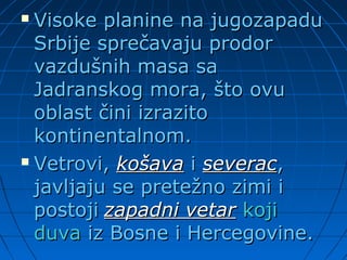 Visoke planine na jugozapaduVisoke planine na jugozapadu
Srbije sprečavaju prodorSrbije sprečavaju prodor
vazdušnih masa savazdušnih masa sa
Jadranskog mora, što ovuJadranskog mora, što ovu
oblast čini izrazitooblast čini izrazito
kontinentalnom.kontinentalnom.
 Vetrovi,Vetrovi, košavakošava ii severacseverac,,
javljaju se pretežno zimi ijavljaju se pretežno zimi i
postojipostoji zapadni vetarzapadni vetar kojikoji
duvaduva iz Bosne i Hercegovine.iz Bosne i Hercegovine.
 