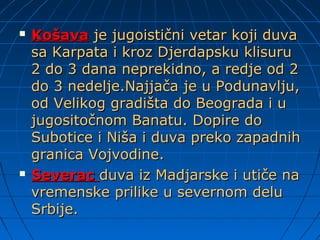  KošavaKošava je jugoistični vetar koji duvaje jugoistični vetar koji duva
sa Karpata i kroz Djerdapsku klisurusa Karpata i kroz Djerdapsku klisuru
2 do 3 dana neprekidno, a redje od 22 do 3 dana neprekidno, a redje od 2
do 3 nedelje.Najjača je u Podunavlju,do 3 nedelje.Najjača je u Podunavlju,
od Velikog gradišta do Beograda i uod Velikog gradišta do Beograda i u
jugositočnom Banatu. Dopire dojugositočnom Banatu. Dopire do
Subotice i Niša i duva preko zapadnihSubotice i Niša i duva preko zapadnih
granica Vojvodine.granica Vojvodine.
 SeveracSeverac duva iz Madjarske i utiče naduva iz Madjarske i utiče na
vremenske prilike u severnom deluvremenske prilike u severnom delu
Srbije.Srbije.
 