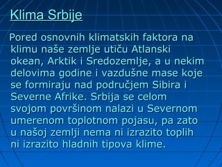 Klima SrbijeKlima Srbije
Pored osnovnih klimatskih faktora naPored osnovnih klimatskih faktora na
klimu naše zemlje utiču Atlanskiklimu naše zemlje utiču Atlanski
okean, Arktik i Sredozemlje, a u nekimokean, Arktik i Sredozemlje, a u nekim
delovima godine i vazdušne mase kojedelovima godine i vazdušne mase koje
se formiraju nad područjem Sibira ise formiraju nad područjem Sibira i
Severne Afrike. Srbija se celomSeverne Afrike. Srbija se celom
svojom površinom nalazi u Severnomsvojom površinom nalazi u Severnom
umerenom toplotnom pojasu, pa zatoumerenom toplotnom pojasu, pa zato
u našoj zemlji nema ni izrazito toplihu našoj zemlji nema ni izrazito toplih
ni izrazito hladnih tipova klime.ni izrazito hladnih tipova klime.
 