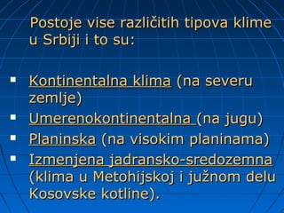 Postoje vise različitih tipova klimePostoje vise različitih tipova klime
u Srbiji i to su:u Srbiji i to su:
 Kontinentalna klimaKontinentalna klima (na severu(na severu
zemlje)zemlje)
 UmerenokontinentalnaUmerenokontinentalna (na jugu)(na jugu)
 PlaninskaPlaninska (na visokim planinama)(na visokim planinama)
 Izmenjena jadransko-sredozemnaIzmenjena jadransko-sredozemna
(klima u Metohijskoj i južnom delu(klima u Metohijskoj i južnom delu
Kosovske kotline).Kosovske kotline).
 