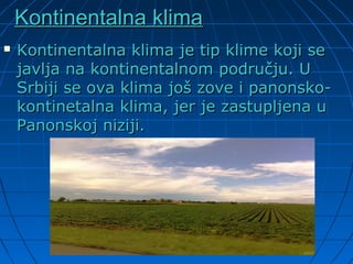 Kontinentalna klimaKontinentalna klima
 Kontinentalna klima je tip klime koji seKontinentalna klima je tip klime koji se
javlja na kontinentalnom području. Ujavlja na kontinentalnom području. U
Srbiji se ova klima još zove i panonsko-Srbiji se ova klima još zove i panonsko-
kontinetalna klima, jer je zastupljena ukontinetalna klima, jer je zastupljena u
Panonskoj niziji.Panonskoj niziji.
 