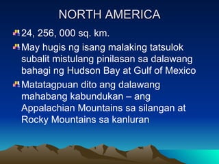 NORTH AMERICA 24, 256, 000 sq. km. May hugis ng isang malaking tatsulok subalit mistulang pinilasan sa dalawang bahagi ng Hudson Bay at Gulf of Mexico Matatagpuan dito ang dalawang mahabang kabundukan – ang Appalachian Mountains sa silangan at Rocky Mountains sa kanluran 