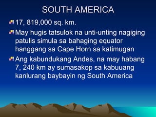SOUTH AMERICA 17, 819,000 sq. km. May hugis tatsulok na unti-unting nagiging patulis simula sa bahaging equator hanggang sa Cape Horn sa katimugan Ang kabundukang Andes, na may habang 7, 240 km ay sumasakop sa kabuuang kanlurang baybayin ng South America 